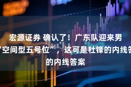 宏源证券 确认了！广东队迎来男篮“空间型五号位”，这可是杜锋的内线答案