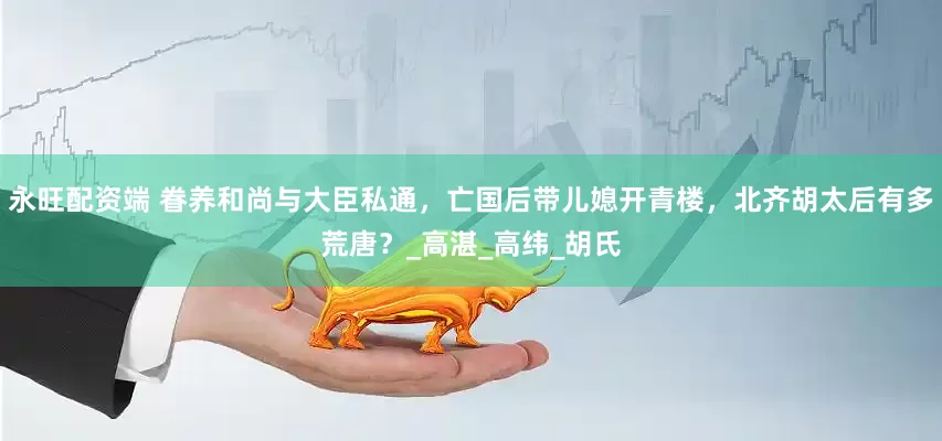 永旺配资端 眷养和尚与大臣私通，亡国后带儿媳开青楼，北齐胡太后有多荒唐？_高湛_高纬_胡氏